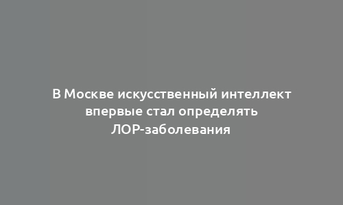 В Москве искусственный интеллект впервые стал определять ЛОР-заболевания