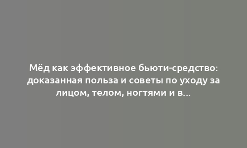 Мёд как эффективное бьюти-средство: доказанная польза и советы по уходу за лицом, телом, ногтями и волосами