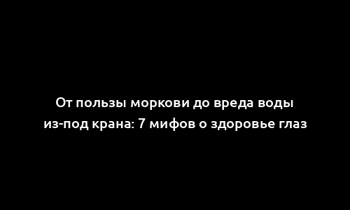 От пользы моркови до вреда воды из-под крана: 7 мифов о здоровье глаз