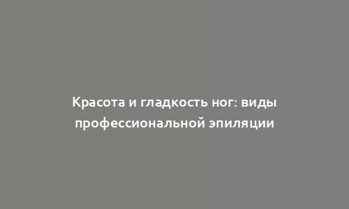 Красота и гладкость ног: виды профессиональной эпиляции