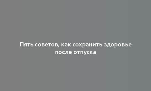 Пять советов, как сохранить здоровье после отпуска