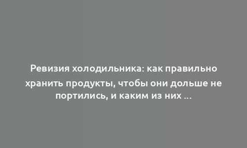 Ревизия холодильника: как правильно хранить продукты, чтобы они дольше не портились, и каким из них холод противопоказан