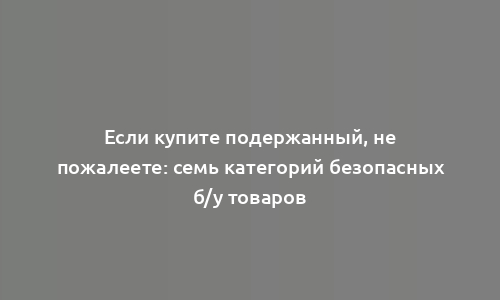 Если купите подержанный, не пожалеете: семь категорий безопасных б/у товаров