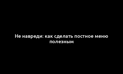 Не навреди: как сделать постное меню полезным