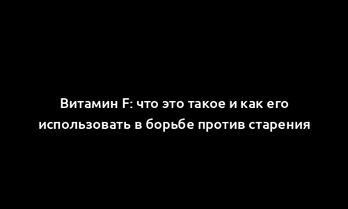 Витамин F: что это такое и как его использовать в борьбе против старения