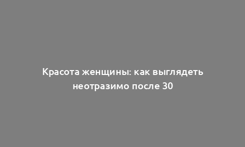 Красота женщины: как выглядеть неотразимо после 30