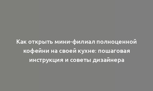 Как открыть мини-филиал полноценной кофейни на своей кухне: пошаговая инструкция и советы дизайнера