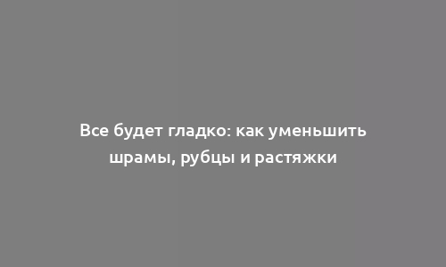 Все будет гладко: как уменьшить шрамы, рубцы и растяжки