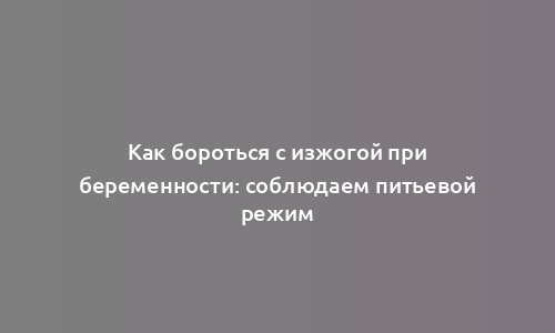 Как бороться с изжогой при беременности: соблюдаем питьевой режим