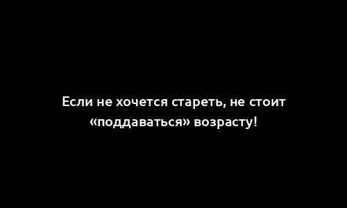 Если не хочется стареть, не стоит «поддаваться» возрасту!