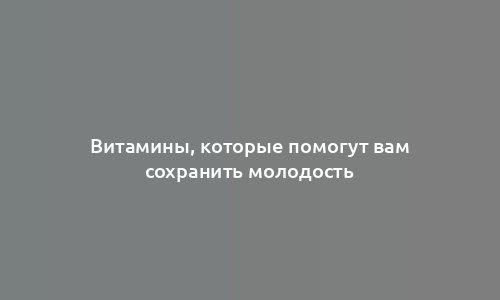 Витамины, которые помогут вам сохранить молодость
