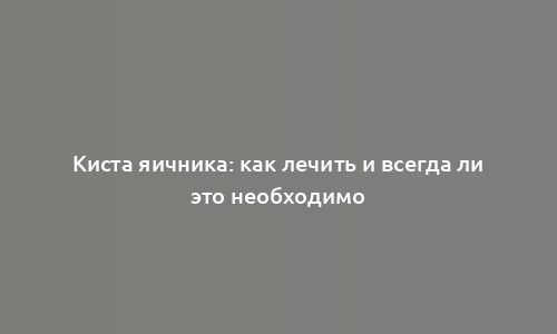 Киста яичника: как лечить и всегда ли это необходимо