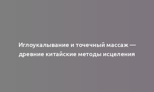 Иглоукалывание и точечный массаж — древние китайские методы исцеления