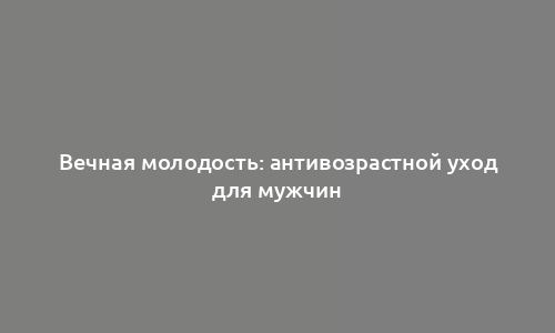 Вечная молодость: антивозрастной уход для мужчин