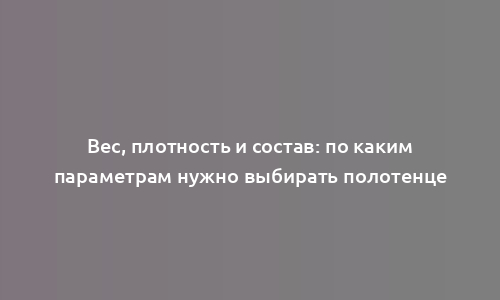 Вес, плотность и состав: по каким параметрам нужно выбирать полотенце