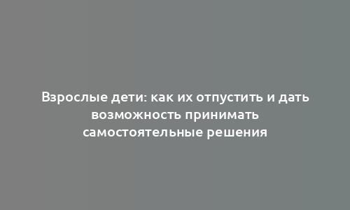 Взрослые дети: как их отпустить и дать возможность принимать самостоятельные решения