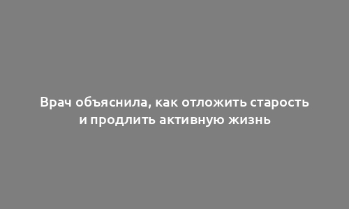 Врач объяснила, как отложить старость и продлить активную жизнь