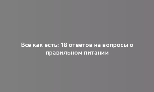 Всё как есть: 18 ответов на вопросы о правильном питании