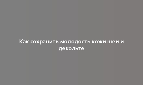 Как сохранить молодость кожи шеи и декольте