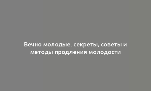 Вечно молодые: секреты, советы и методы продления молодости