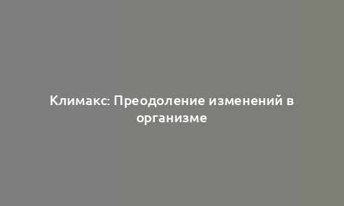 Климакс: Преодоление изменений в организме