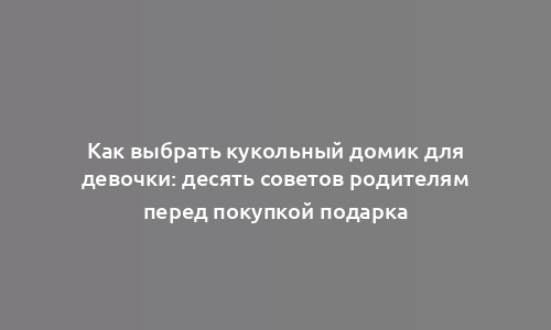 Как выбрать кукольный домик для девочки: десять советов родителям перед покупкой подарка