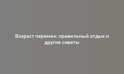 Возраст перемен: правильный отдых и другие советы