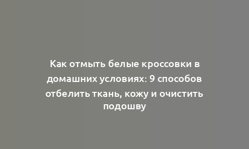 Как отмыть белые кроссовки в домашних условиях: 9 способов отбелить ткань, кожу и очистить подошву