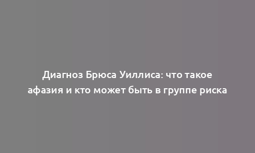 Диагноз Брюса Уиллиса: что такое афазия и кто может быть в группе риска