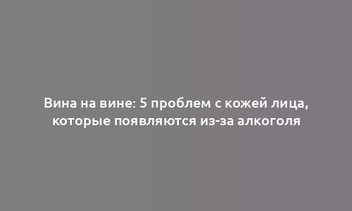 Вина на вине: 5 проблем с кожей лица, которые появляются из-за алкоголя