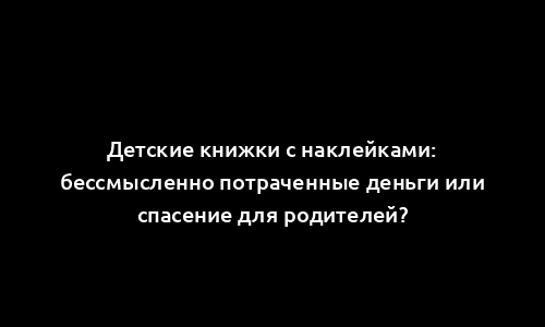 Детские книжки с наклейками: бессмысленно потраченные деньги или спасение для родителей?