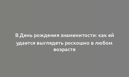 В День рождения знаменитости: как ей удается выглядеть роскошно в любом возрасте