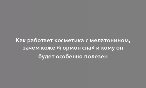 Как работает косметика с мелатонином, зачем коже «гормон сна» и кому он будет особенно полезен