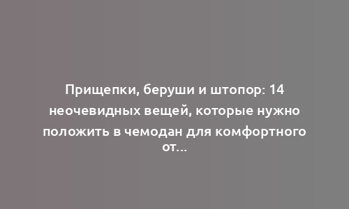 Прищепки, беруши и штопор: 14 неочевидных вещей, которые нужно положить в чемодан для комфортного отпуска