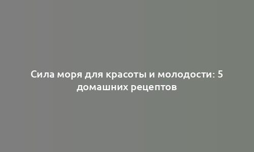 Сила моря для красоты и молодости: 5 домашних рецептов