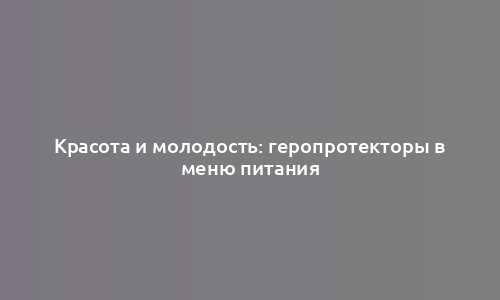 Красота и молодость: геропротекторы в меню питания