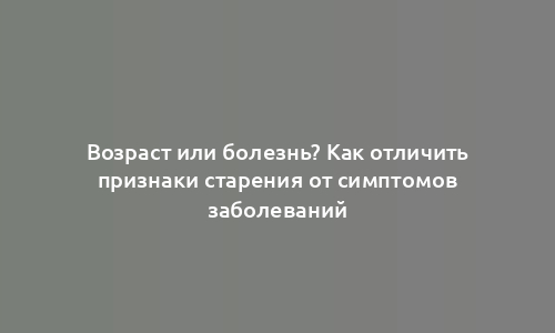 Возраст или болезнь? Как отличить признаки старения от симптомов заболеваний