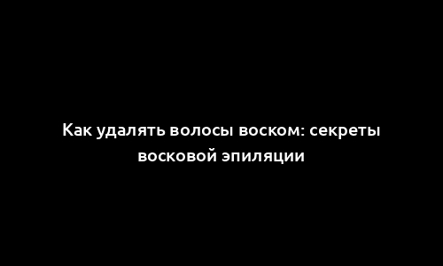 Как удалять волосы воском: секреты восковой эпиляции