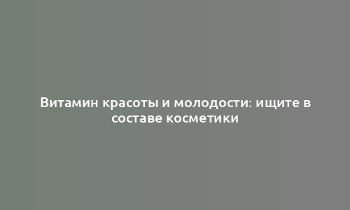 Витамин красоты и молодости: ищите в составе косметики
