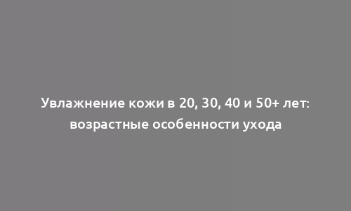 Увлажнение кожи в 20, 30, 40 и 50+ лет: возрастные особенности ухода