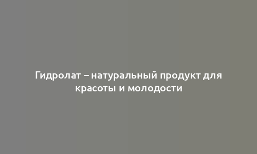 Гидролат – натуральный продукт для красоты и молодости