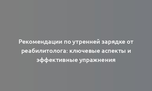 Рекомендации по утренней зарядке от реабилитолога: ключевые аспекты и эффективные упражнения