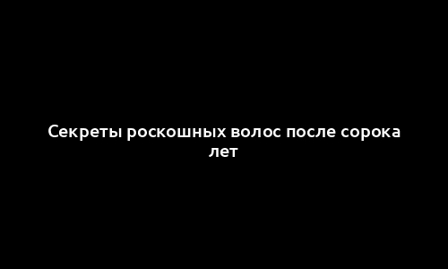 Секреты роскошных волос после сорока лет