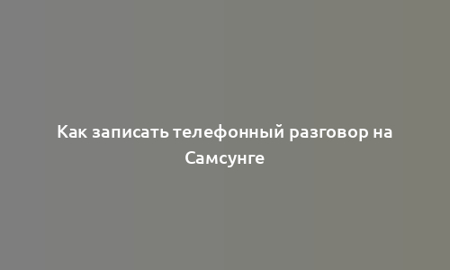 Как записать телефонный разговор на Самсунге