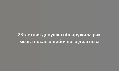 23-летняя девушка обнаружила рак мозга после ошибочного диагноза