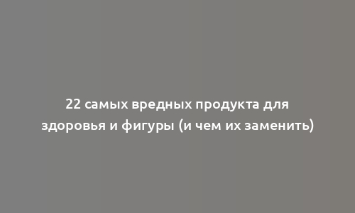 22 самых вредных продукта для здоровья и фигуры (и чем их заменить)