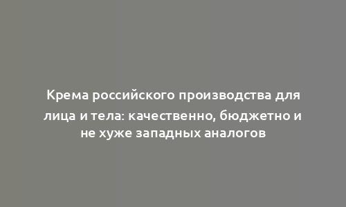 Крема российского производства для лица и тела: качественно, бюджетно и не хуже западных аналогов