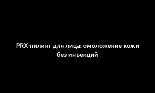 PRX-пилинг для лица: омоложение кожи без инъекций